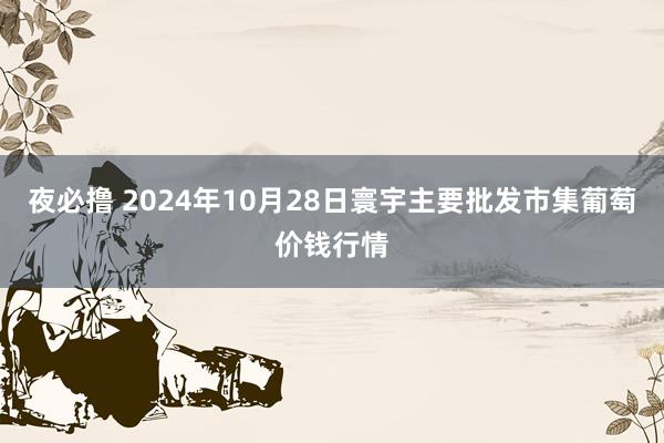 夜必撸 2024年10月28日寰宇主要批发市集葡萄价钱行情