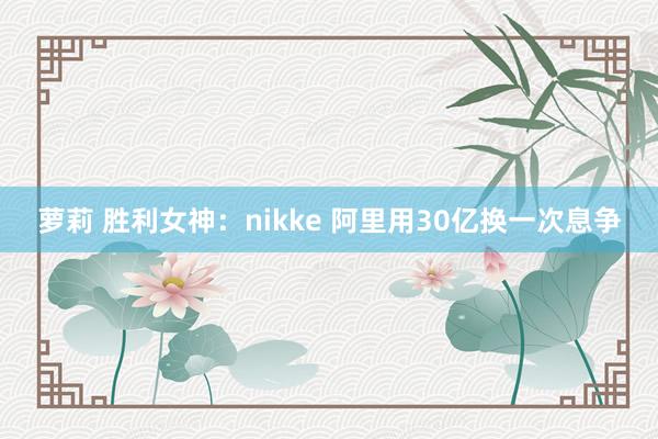 萝莉 胜利女神：nikke 阿里用30亿换一次息争