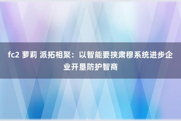 fc2 萝莉 派拓相聚：以智能要挟肃穆系统进步企业开垦防护智商