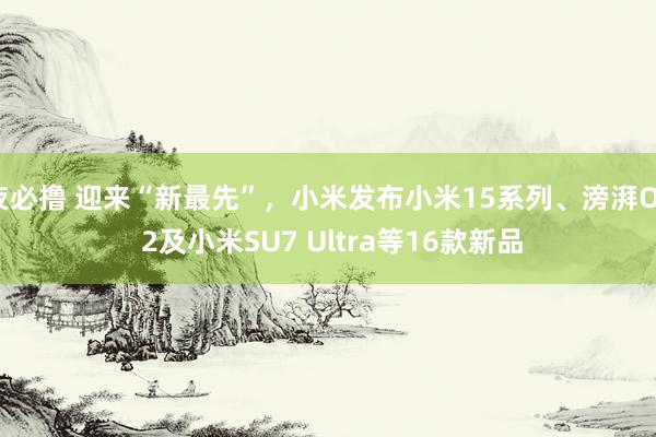 夜必撸 迎来“新最先”，小米发布小米15系列、滂湃OS 2及小米SU7 Ultra等16款新品