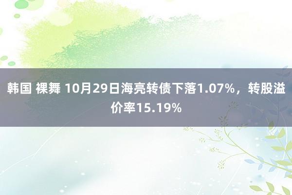 韩国 裸舞 10月29日海亮转债下落1.07%，转股溢价率15.19%