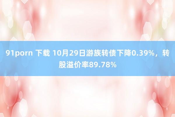 91porn 下载 10月29日游族转债下降0.39%，转股溢价率89.78%