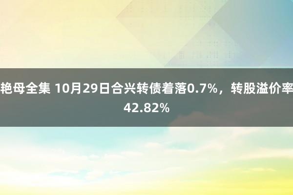 艳母全集 10月29日合兴转债着落0.7%，转股溢价率42.82%