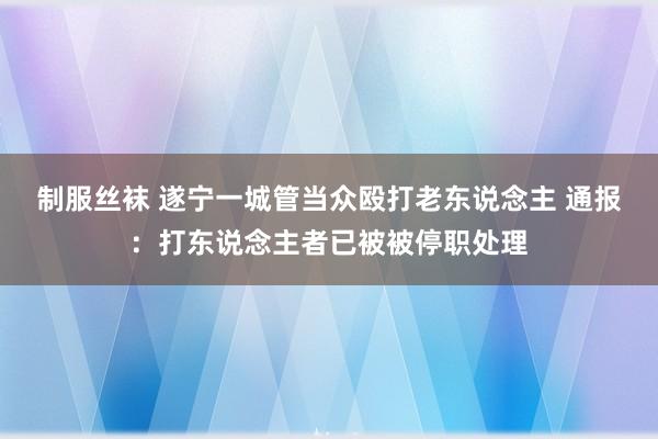 制服丝袜 遂宁一城管当众殴打老东说念主 通报：打东说念主者已被被停职处理