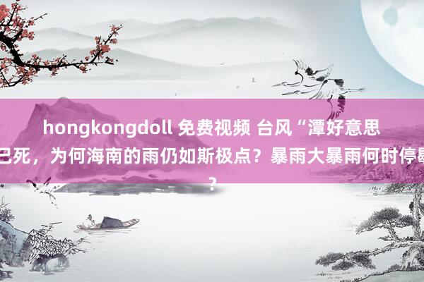 hongkongdoll 免费视频 台风“潭好意思”已死，为何海南的雨仍如斯极点？暴雨大暴雨何时停歇？