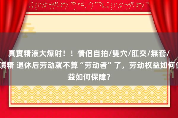 真實精液大爆射！！情侶自拍/雙穴/肛交/無套/大量噴精 退休后劳动就不算“劳动者”了，劳动权益如何保障？