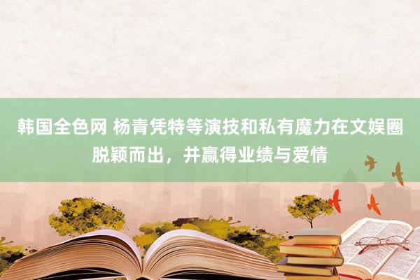 韩国全色网 杨青凭特等演技和私有魔力在文娱圈脱颖而出，并赢得业绩与爱情