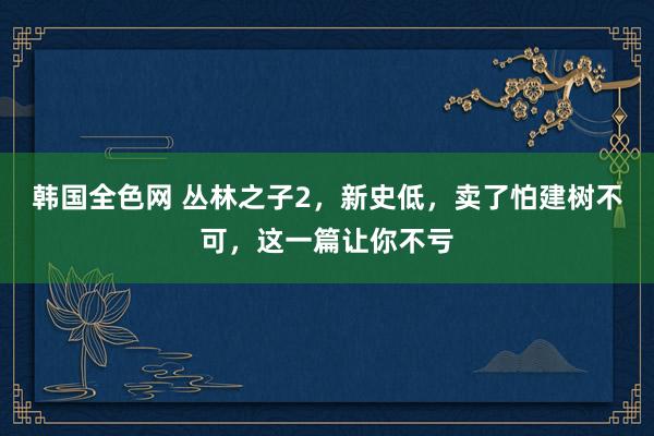 韩国全色网 丛林之子2，新史低，卖了怕建树不可，这一篇让你不亏