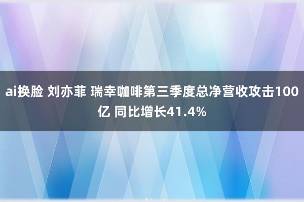 ai换脸 刘亦菲 瑞幸咖啡第三季度总净营收攻击100亿 同比增长41.4%