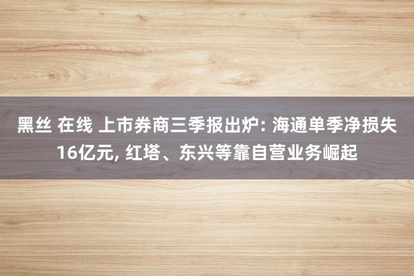 黑丝 在线 上市券商三季报出炉: 海通单季净损失16亿元， 红塔、东兴等靠自营业务崛起