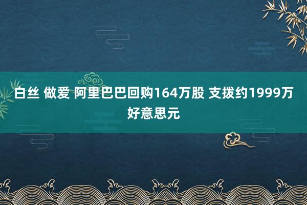 白丝 做爱 阿里巴巴回购164万股 支拨约1999万好意思元