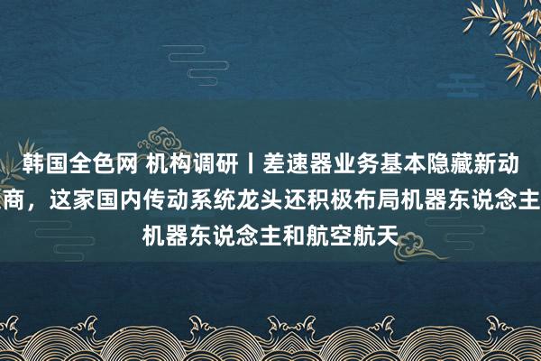 韩国全色网 机构调研丨差速器业务基本隐藏新动力汽车制造商，这家国内传动系统龙头还积极布局机器东说念主和航空航天