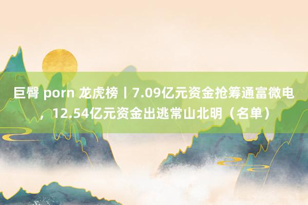 巨臀 porn 龙虎榜丨7.09亿元资金抢筹通富微电，12.54亿元资金出逃常山北明（名单）