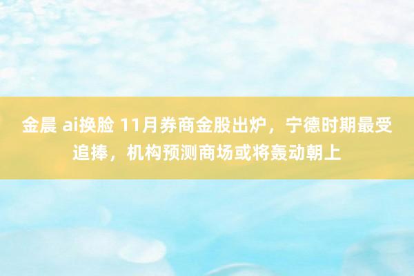 金晨 ai换脸 11月券商金股出炉，宁德时期最受追捧，机构预测商场或将轰动朝上