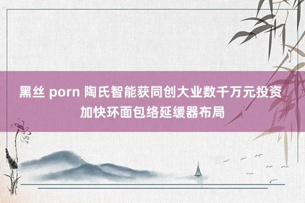 黑丝 porn 陶氏智能获同创大业数千万元投资 加快环面包络延缓器布局