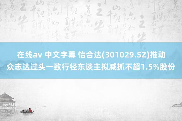 在线av 中文字幕 怡合达(301029.SZ)推动众志达过头一致行径东谈主拟减抓不超1.5%股份