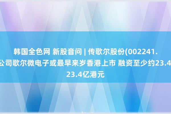 韩国全色网 新股音问 | 传歌尔股份(002241.SZ)子公司歌尔微电子或最早来岁香港上市 融资至少约23.4亿港元