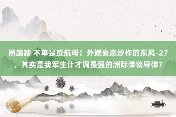 撸踏踏 不单是反航母！外媒豪恣炒作的东风-27，其实是我军生计才调最强的洲际弹谈导弹？