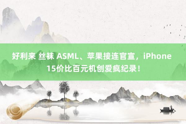 好利来 丝袜 ASML、苹果接连官宣，iPhone 15价比百元机创爱疯纪录！