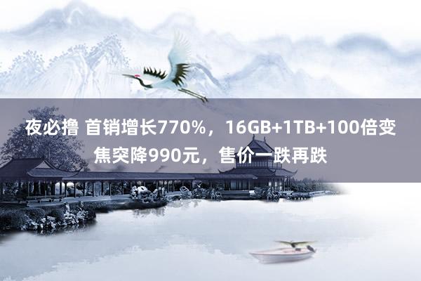 夜必撸 首销增长770%，16GB+1TB+100倍变焦突降990元，售价一跌再跌