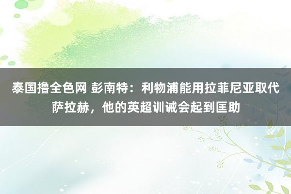 泰国撸全色网 彭南特：利物浦能用拉菲尼亚取代萨拉赫，他的英超训诫会起到匡助