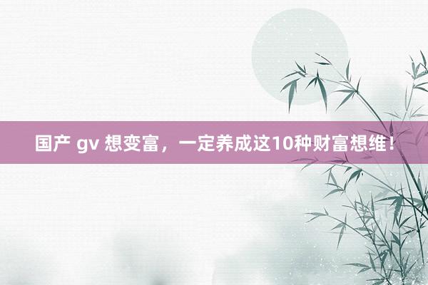 国产 gv 想变富，一定养成这10种财富想维！