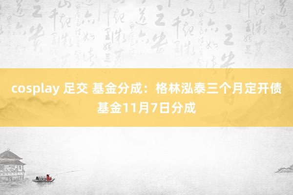 cosplay 足交 基金分成：格林泓泰三个月定开债基金11月7日分成