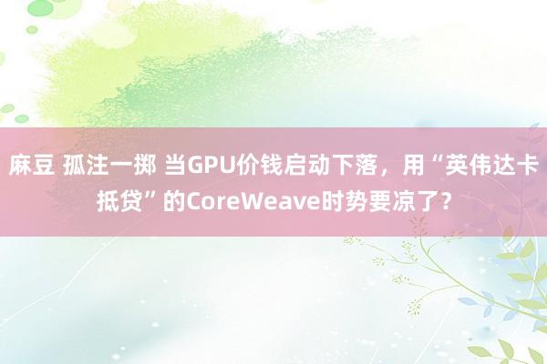 麻豆 孤注一掷 当GPU价钱启动下落，用“英伟达卡抵贷”的CoreWeave时势要凉了？