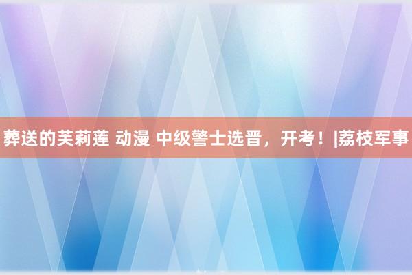 葬送的芙莉莲 动漫 中级警士选晋，开考！|荔枝军事