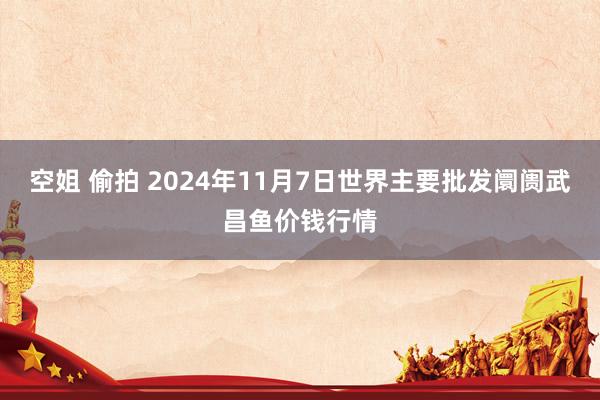 空姐 偷拍 2024年11月7日世界主要批发阛阓武昌鱼价钱行情