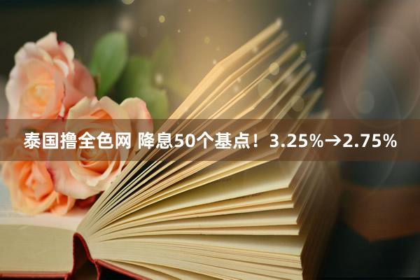 泰国撸全色网 降息50个基点！3.25%→2.75%