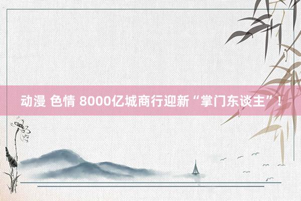 动漫 色情 8000亿城商行迎新“掌门东谈主”！