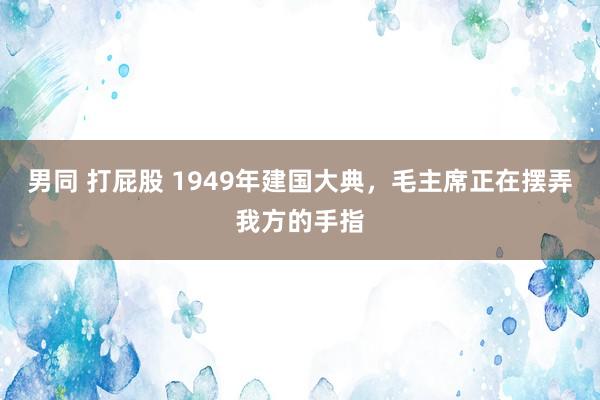 男同 打屁股 1949年建国大典，毛主席正在摆弄我方的手指