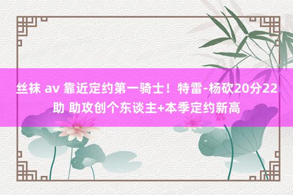 丝袜 av 靠近定约第一骑士！特雷-杨砍20分22助 助攻创个东谈主+本季定约新高