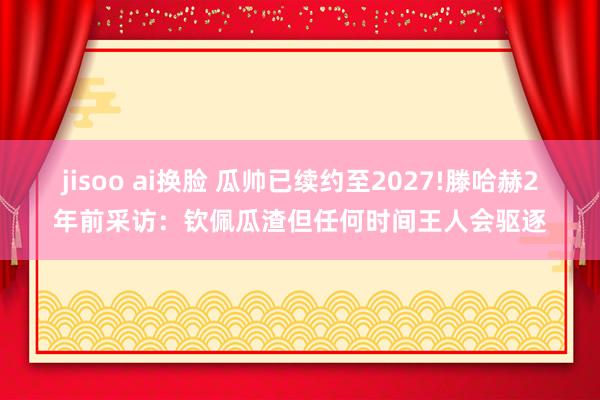 jisoo ai换脸 瓜帅已续约至2027!滕哈赫2年前采访：钦佩瓜渣但任何时间王人会驱逐