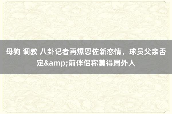 母狗 调教 八卦记者再爆恩佐新恋情，球员父亲否定&前伴侣称莫得局外人