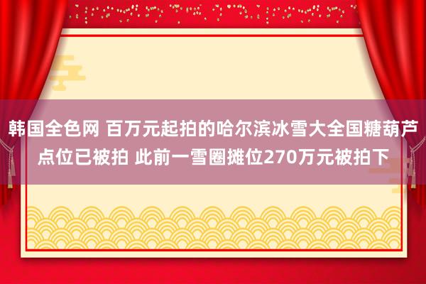 韩国全色网 百万元起拍的哈尔滨冰雪大全国糖葫芦点位已被拍 此前一雪圈摊位270万元被拍下