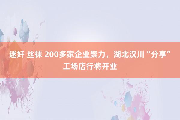 迷奸 丝袜 200多家企业聚力，湖北汉川“分享”工场店行将开业