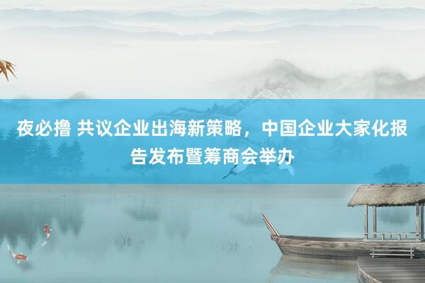 夜必撸 共议企业出海新策略，中国企业大家化报告发布暨筹商会举办