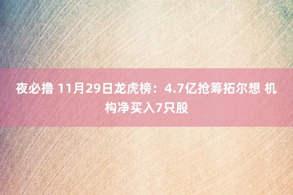 夜必撸 11月29日龙虎榜：4.7亿抢筹拓尔想 机构净买入7只股