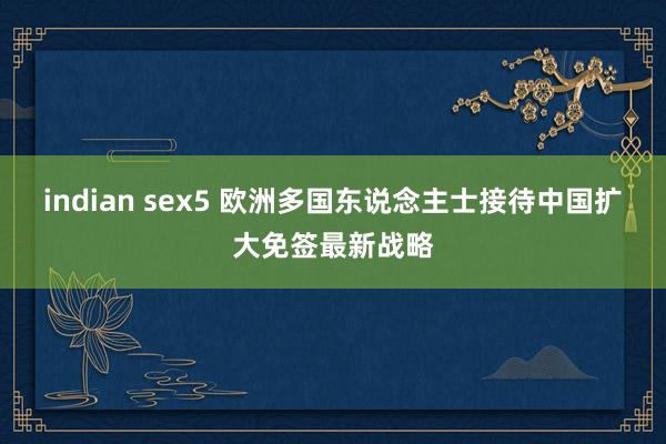 indian sex5 欧洲多国东说念主士接待中国扩大免签最新战略