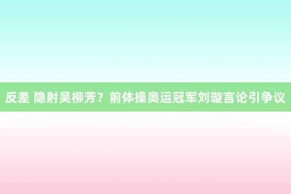 反差 隐射吴柳芳？前体操奥运冠军刘璇言论引争议