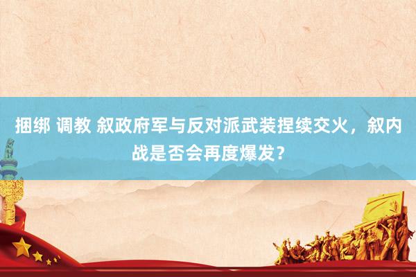 捆绑 调教 叙政府军与反对派武装捏续交火，叙内战是否会再度爆发？