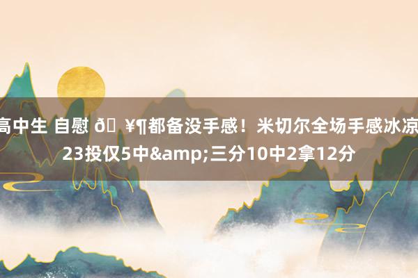 高中生 自慰 🥶都备没手感！米切尔全场手感冰凉 23投仅5中&三分10中2拿12分