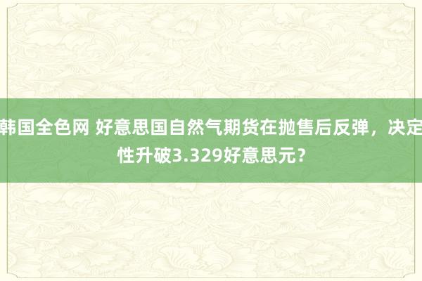 韩国全色网 好意思国自然气期货在抛售后反弹，决定性升破3.329好意思元？