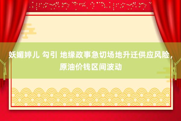 妖媚婷儿 勾引 地缘政事急切场地升迁供应风险，原油价钱区间波动