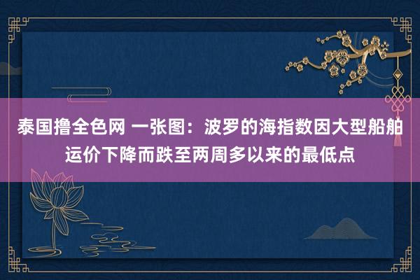 泰国撸全色网 一张图：波罗的海指数因大型船舶运价下降而跌至两周多以来的最低点