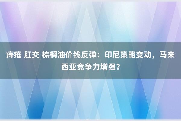 痔疮 肛交 棕榈油价钱反弹：印尼策略变动，马来西亚竞争力增强？