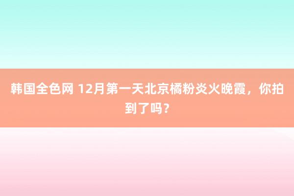 韩国全色网 12月第一天北京橘粉炎火晚霞，你拍到了吗？