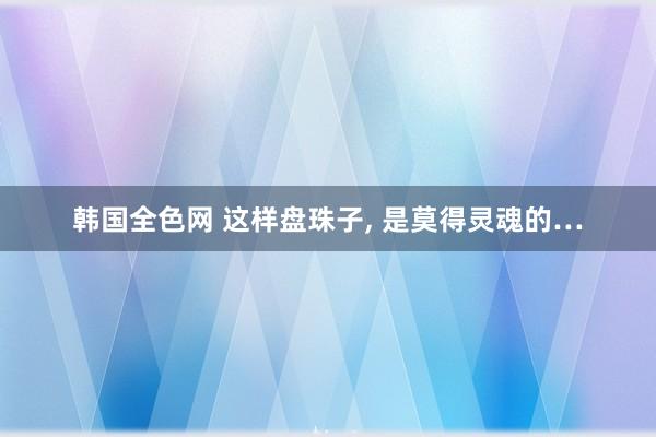 韩国全色网 这样盘珠子， 是莫得灵魂的…